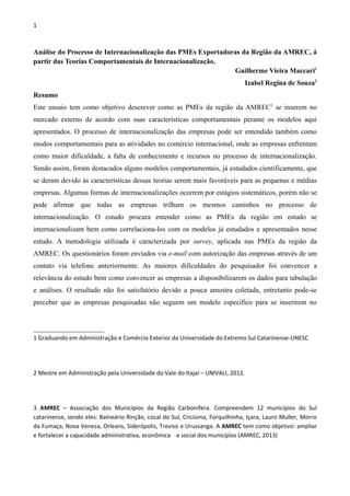 1
Análise do Processo de Internacionalização das PMEs Exportadoras da Região da AMREC, á
partir das Teorias Comportamentais de Internacionalização.
Guilherme Vieira Maccari1
Izabel Regina de Souza2
Resumo
Este ensaio tem como objetivo descrever como as PMEs da região da AMREC3
se inserem no
mercado externo de acordo com suas características comportamentais perante os modelos aqui
apresentados. O processo de internacionalização das empresas pode ser entendido também como
modos comportamentais para as atividades no comércio internacional, onde as empresas enfrentam
como maior dificuldade, a falta de conhecimento e recursos no processo de internacionalização.
Sendo assim, foram destacados alguns modelos comportamentais, já estudados cientificamente, que
se deram devido às características dessas teorias serem mais favoráveis para as pequenas e médias
empresas. Algumas formas de internacionalizações ocorrem por estágios sistemáticos, porém não se
pode afirmar que todas as empresas trilham os mesmos caminhos no processo de
internacionalização. O estudo procura entender como as PMEs da região em estudo se
internacionalizam bem como correlaciona-los com os modelos já estudados e apresentados nesse
estudo. A metodologia utilizada é caracterizada por survey, aplicada nas PMEs da região da
AMREC. Os questionários foram enviados via e-mail com autorização das empresas através de um
contato via telefone anteriormente. As maiores dificuldades do pesquisador foi convencer a
relevância do estudo bem como convencer as empresas a disponibilizarem os dados para tabulação
e análises. O resultado não foi satisfatório devido a pouca amostra coletada, entretanto pode-se
perceber que as empresas pesquisadas não seguem um modelo específico para se inserirem no
1 Graduando em Administração e Comércio Exterior da Universidade do Extremo Sul Catarinense-UNESC
2 Mestre em Administração pela Universidade do Vale do Itajaí – UNIVALI, 2012.
3 AMREC – Associação dos Municípios da Região Carbonífera. Compreendem 12 municípios do Sul
catarinense, sendo eles: Balneário Rinção, cocal do Sul, Criciúma, Forquilhinha, Içara, Lauro Muller, Morro
da Fumaça, Nova Veneza, Orleans, Siderópolis, Treviso e Urussanga. A AMREC tem como objetivo: ampliar
e fortalecer a capacidade administrativa, econômica e social dos municípios (AMREC, 2013)
 