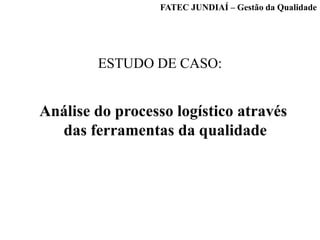 ESTUDO DE CASO:
Análise do processo logístico através
das ferramentas da qualidade
FATEC JUNDIAÍ – Gestão da Qualidade
 