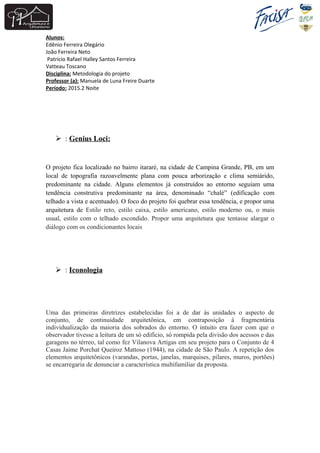 Alunos:
Edênio Ferreira Olegário
João Ferreira Neto
Patrício Rafael Halley Santos Ferreira
Vatteau Toscano
Disciplina: Metodologia do projeto
Professor (a): Manuela de Luna Freire Duarte
Período: 2015.2 Noite
 : Genius Loci:
O projeto fica localizado no bairro itararé, na cidade de Campina Grande, PB, em um
local de topografia razoavelmente plana com pouca arborização e clima semiárido,
predominante na cidade. Alguns elementos já construídos ao entorno seguiam uma
tendência construtiva predominante na área, denominado “chalé” (edificação com
telhado a vista e acentuado). O foco do projeto foi quebrar essa tendência, e propor uma
arquitetura de Estilo reto, estilo caixa, estilo americano, estilo moderno ou, o mais
usual, estilo com o telhado escondido. Propor uma arquitetura que tentasse alargar o
diálogo com os condicionantes locais
 : Iconologia
Uma das primeiras diretrizes estabelecidas foi a de dar às unidades o aspecto de
conjunto, de continuidade arquitetônica, em contraposição à fragmentária
individualização da maioria dos sobrados do entorno. O intuito era fazer com que o
observador tivesse a leitura de um só edifício, só rompida pela divisão dos acessos e das
garagens no térreo, tal como fez Vilanova Artigas em seu projeto para o Conjunto de 4
Casas Jaime Porchat Queiroz Mattoso (1944), na cidade de São Paulo. A repetição dos
elementos arquitetônicos (varandas, portas, janelas, marquises, pilares, muros, portões)
se encarregaria de denunciar a característica multifamiliar da proposta.
 