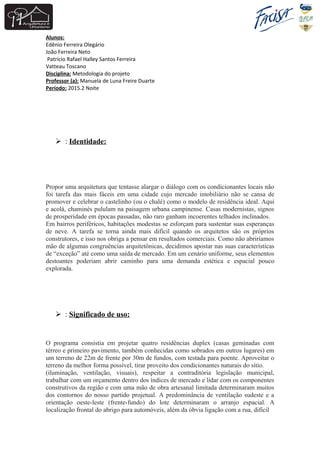 Alunos:
Edênio Ferreira Olegário
João Ferreira Neto
Patrício Rafael Halley Santos Ferreira
Vatteau Toscano
Disciplina: Metodologia do projeto
Professor (a): Manuela de Luna Freire Duarte
Período: 2015.2 Noite
 : Identidade:
Propor uma arquitetura que tentasse alargar o diálogo com os condicionantes locais não
foi tarefa das mais fáceis em uma cidade cujo mercado imobiliário não se cansa de
promover e celebrar o castelinho (ou o chalé) como o modelo de residência ideal. Aqui
e acolá, chaminés pululam na paisagem urbana campinense. Casas modernistas, signos
de prosperidade em épocas passadas, não raro ganham incoerentes telhados inclinados.
Em bairros periféricos, habitações modestas se esforçam para sustentar suas esperanças
de neve. A tarefa se torna ainda mais difícil quando os arquitetos são os próprios
construtores, e isso nos obriga a pensar em resultados comerciais. Como não abriríamos
mão de algumas congruências arquitetônicas, decidimos apostar nas suas características
de “exceção” até como uma saída de mercado. Em um cenário uniforme, seus elementos
destoantes poderiam abrir caminho para uma demanda estética e espacial pouco
explorada.
 : Significado de uso:
O programa consistia em projetar quatro residências duplex (casas geminadas com
térreo e primeiro pavimento, também conhecidas como sobrados em outros lugares) em
um terreno de 22m de frente por 30m de fundos, com testada para poente. Aproveitar o
terreno da melhor forma possível, tirar proveito dos condicionantes naturais do sítio.
(iluminação, ventilação, visuais), respeitar a contraditória legislação municipal,
trabalhar com um orçamento dentro dos índices de mercado e lidar com os componentes
construtivos da região e com uma mão de obra artesanal limitada determinaram muitos
dos contornos do nosso partido projetual. A predominância de ventilação sudeste e a
orientação oeste-leste (frente-fundo) do lote determinaram o arranjo espacial. A
localização frontal do abrigo para automóveis, além da óbvia ligação com a rua, difícil
 