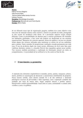 Alunos:
Edênio Ferreira Olegário
João Ferreira Neto
Patrício Rafael Halley Santos Ferreira
Vatteau Toscano
Disciplina: Metodologia do projeto
Professor (a): Manuela de Luna Freire Duarte
Período: 2015.2 Noite
de ser diferente nesse tipo de organização gregária, também teve como objetivo criar
uma área de transição térmica entre exterior e interior no período da tarde, protegendo
as alas sociais da incidência solar direta. Já o pavimento superior exigiu solução
diferente. Como as possibilidades de abertura para o exterior geralmente são limitadas
em habitações geminadas, a face oeste não poderia ser desprezada na sua estrutura
organizacional. Marquises de concreto aparente, brises de madeira e árvores na calçada
foram alguns dos recursos utilizados para minimizar os efeitos do sol nos ambientes
para a poente. Outro caminho foi proporcionar ventilação cruzada permanente por toda
casa. O uso de pé-direito duplo nas zonas sociais, diferenças de nível entre lajes para
viabilizar aberturas zenitais e o desenho flexível das esquadrias agiram nesse sentido.
Tais recursos também permitiram a exploração da iluminação natural em todos os
compartimentos. A necessidade de luz artificial só se faz sentir ao final do dia.
 : O movimento e a geometria:
A repetição dos elementos arquitetônicos (varandas, portas, janelas, marquises, pilares,
muros, portões) se encarregaria de denunciar a característica multifamiliar da proposta.
Nesse mesmo sentido, outra diretriz tomada foi a de não embarcar e alimentar
patológicos excessos de privacidade e falsa segurança, com a separação completa das
unidades por meio de muros altos, largas empenas laterais e portões opacos.
Desejávamos conferir permeabilidade visual entre as casas, estimulando o contato entre
vizinhos e com a via pública.
 