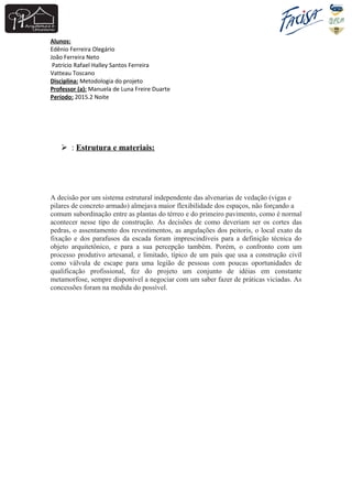 Alunos:
Edênio Ferreira Olegário
João Ferreira Neto
Patrício Rafael Halley Santos Ferreira
Vatteau Toscano
Disciplina: Metodologia do projeto
Professor (a): Manuela de Luna Freire Duarte
Período: 2015.2 Noite
 : Estrutura e materiais:
A decisão por um sistema estrutural independente das alvenarias de vedação (vigas e
pilares de concreto armado) almejava maior flexibilidade dos espaços, não forçando a
comum subordinação entre as plantas do térreo e do primeiro pavimento, como é normal
acontecer nesse tipo de construção. As decisões de como deveriam ser os cortes das
pedras, o assentamento dos revestimentos, as angulações dos peitoris, o local exato da
fixação e dos parafusos da escada foram imprescindíveis para a definição técnica do
objeto arquitetônico, e para a sua percepção também. Porém, o confronto com um
processo produtivo artesanal, e limitado, típico de um país que usa a construção civil
como válvula de escape para uma legião de pessoas com poucas oportunidades de
qualificação profissional, fez do projeto um conjunto de idéias em constante
metamorfose, sempre disponível a negociar com um saber fazer de práticas viciadas. As
concessões foram na medida do possível.
 
