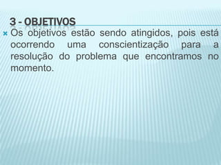 3 - OBJETIVOS
 Os objetivos estão sendo atingidos, pois está
ocorrendo uma conscientização para a
resolução do problema que encontramos no
momento.
 