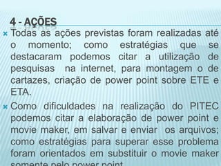 4 - AÇÕES
 Todas as ações previstas foram realizadas até
o momento; como estratégias que se
destacaram podemos citar a utilização de
pesquisas na internet, para montagem o de
cartazes, criação de power point sobre ETE e
ETA.
 Como dificuldades na realização do PITEC
podemos citar a elaboração de power point e
movie maker, em salvar e enviar os arquivos;
como estratégias para superar esse problema
foram orientados em substituir o movie maker
 