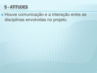5 - ATITUDES
 Houve comunicação e a interação entre as
disciplinas envolvidas no projeto.
 
