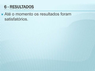 6 - RESULTADOS
 Até o momento os resultados foram
satisfatórios.
 