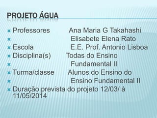 PROJETO ÁGUA
 Professores Ana Maria G Takahashi
 Elisabete Elena Rato
 Escola E.E. Prof. Antonio Lisboa
 Disciplina(s) Todas do Ensino
 Fundamental II
 Turma/classe Alunos do Ensino do
 Ensino Fundamental II
 Duração prevista do projeto 12/03/ à
11/05/2014
 
