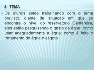 1 - TEMA
 Os alunos estão trabalhando com o tema
previsto, diante da situação em que se
encontra o nível do reservatório Cantareira,
eles estão pesquisando o gasto de água; como
usar adequadamente a água; como é feito o
tratamento de água e esgoto
 