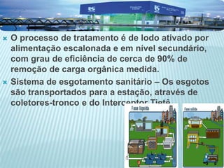  O processo de tratamento é de lodo ativado por
alimentação escalonada e em nível secundário,
com grau de eficiência de cerca de 90% de
remoção de carga orgânica medida.
 Sistema de esgotamento sanitário – Os esgotos
são transportados para a estação, através de
coletores-tronco e do Interceptor Tietê.
 