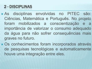 2 - DISCIPLINAS
 As disciplinas envolvidas no PITEC são:
Ciências, Matemática e Português. No projeto
foram mobilizados a conscientização e a
importância de valorizar o consumo adequado
da água para não sofrer consequências mais
graves no futuro.
 Os conhecimentos foram incorporados através
de pesquisas tecnológicas e automaticamente
houve uma integração entre eles.
 