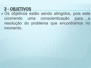 3 - OBJETIVOS
 Os objetivos estão sendo atingidos, pois está
ocorrendo uma conscientização para a
resolução do problema que encontramos no
momento.
 