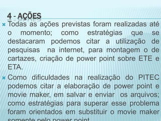 4 - AÇÕES
 Todas as ações previstas foram realizadas até
o momento; como estratégias que se
destacaram podemos citar a utilização de
pesquisas na internet, para montagem o de
cartazes, criação de power point sobre ETE e
ETA.
 Como dificuldades na realização do PITEC
podemos citar a elaboração de power point e
movie maker, em salvar e enviar os arquivos;
como estratégias para superar esse problema
foram orientados em substituir o movie maker
 