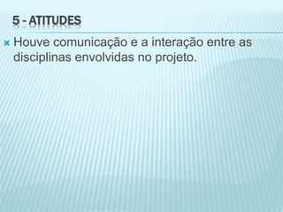 5 - ATITUDES
 Houve comunicação e a interação entre as
disciplinas envolvidas no projeto.
 