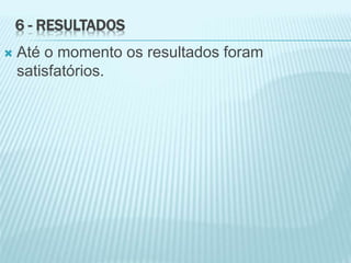 6 - RESULTADOS
 Até o momento os resultados foram
satisfatórios.
 
