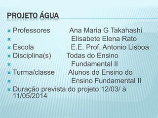 PROJETO ÁGUA
 Professores Ana Maria G Takahashi
 Elisabete Elena Rato
 Escola E.E. Prof. Antonio Lisboa
 Disciplina(s) Todas do Ensino
 Fundamental II
 Turma/classe Alunos do Ensino do
 Ensino Fundamental II
 Duração prevista do projeto 12/03/ à
11/05/2014
 