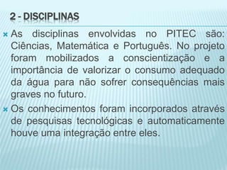 2 - DISCIPLINAS
 As disciplinas envolvidas no PITEC são:
Ciências, Matemática e Português. No projeto
foram mobilizados a conscientização e a
importância de valorizar o consumo adequado
da água para não sofrer consequências mais
graves no futuro.
 Os conhecimentos foram incorporados através
de pesquisas tecnológicas e automaticamente
houve uma integração entre eles.
 