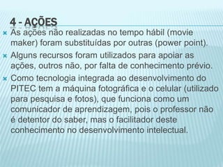 4 - AÇÕES
 As ações não realizadas no tempo hábil (movie
maker) foram substituídas por outras (power point).
 Alguns recursos foram utilizados para apoiar as
ações, outros não, por falta de conhecimento prévio.
 Como tecnologia integrada ao desenvolvimento do
PITEC tem a máquina fotográfica e o celular (utilizado
para pesquisa e fotos), que funciona como um
comunicador de aprendizagem, pois o professor não
é detentor do saber, mas o facilitador deste
conhecimento no desenvolvimento intelectual.
 