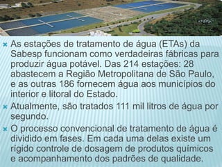  As estações de tratamento de água (ETAs) da
Sabesp funcionam como verdadeiras fábricas para
produzir água potável. Das 214 estações: 28
abastecem a Região Metropolitana de São Paulo,
e as outras 186 fornecem água aos municípios do
interior e litoral do Estado.
 Atualmente, são tratados 111 mil litros de água por
segundo.
 O processo convencional de tratamento de água é
dividido em fases. Em cada uma delas existe um
rígido controle de dosagem de produtos químicos
e acompanhamento dos padrões de qualidade.
 