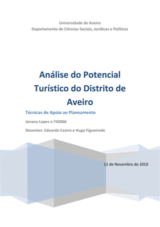 Universidade de Aveiro
   Departamento de Ciências Sociais, Jurídicas e Políticas




     Análise do Potencial
    Turístico do Distrito de
             Aveiro
Técnicas de Apoio ao Planeamento
Jonana Lopes n.º42066

Docentes: Eduardo Castro e Hugo Figueiredo




                                            12 de Novembro de 2010
 