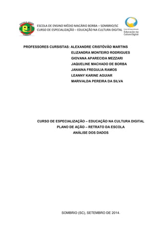 ESCOLA DE ENSINO MÉDIO MACÁRIO BORBA – SOMBRIO/SC
CURSO DE ESPECIALIZAÇÃO – EDUCAÇÃO NA CULTURA DIGITAL
PROFESSORES CURSISTAS: ALEXANDRE CRISTÓVÃO MARTINS
ELIZANDRA MONTEIRO RODRIGUES
GIOVANA APARECIDA MEZZARI
JAQUELINE MACHADO DE BORBA
JANAINA FREGULIA RAMOS
LEANNY KARINE AGUIAR
MARIVALDA PEREIRA DA SILVA
CURSO DE ESPECIALIZAÇÃO – EDUCAÇÃO NA CULTURA DIGITAL
PLANO DE AÇÃO – RETRATO DA ESCOLA
ANÁLISE DOS DADOS
SOMBRIO (SC), SETEMBRO DE 2014.
 