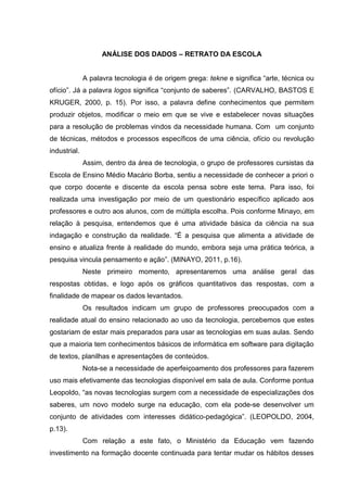 ANÁLISE DOS DADOS – RETRATO DA ESCOLA
A palavra tecnologia é de origem grega: tekne e significa “arte, técnica ou
ofício”. Já a palavra logos significa “conjunto de saberes”. (CARVALHO, BASTOS E
KRUGER, 2000, p. 15). Por isso, a palavra define conhecimentos que permitem
produzir objetos, modificar o meio em que se vive e estabelecer novas situações
para a resolução de problemas vindos da necessidade humana. Com um conjunto
de técnicas, métodos e processos específicos de uma ciência, ofício ou revolução
industrial.
Assim, dentro da área de tecnologia, o grupo de professores cursistas da
Escola de Ensino Médio Macário Borba, sentiu a necessidade de conhecer a priori o
que corpo docente e discente da escola pensa sobre este tema. Para isso, foi
realizada uma investigação por meio de um questionário específico aplicado aos
professores e outro aos alunos, com de múltipla escolha. Pois conforme Minayo, em
relação à pesquisa, entendemos que é uma atividade básica da ciência na sua
indagação e construção da realidade. “É a pesquisa que alimenta a atividade de
ensino e atualiza frente à realidade do mundo, embora seja uma prática teórica, a
pesquisa vincula pensamento e ação”. (MINAYO, 2011, p.16).
Neste primeiro momento, apresentaremos uma análise geral das
respostas obtidas, e logo após os gráficos quantitativos das respostas, com a
finalidade de mapear os dados levantados.
Os resultados indicam um grupo de professores preocupados com a
realidade atual do ensino relacionado ao uso da tecnologia, percebemos que estes
gostariam de estar mais preparados para usar as tecnologias em suas aulas. Sendo
que a maioria tem conhecimentos básicos de informática em software para digitação
de textos, planilhas e apresentações de conteúdos.
Nota-se a necessidade de aperfeiçoamento dos professores para fazerem
uso mais efetivamente das tecnologias disponível em sala de aula. Conforme pontua
Leopoldo, “as novas tecnologias surgem com a necessidade de especializações dos
saberes, um novo modelo surge na educação, com ela pode-se desenvolver um
conjunto de atividades com interesses didático-pedagógica”. (LEOPOLDO, 2004,
p.13).
Com relação a este fato, o Ministério da Educação vem fazendo
investimento na formação docente continuada para tentar mudar os hábitos desses
 