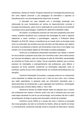 professores, através do ProInfo- Programa Nacional de Tecnologia Educacional que
tem como objetivo promover o uso pedagógico da informática e capacitar os
educadores para o uso dos equipamentos disponíveis na escola.
A educação em suas relações com a tecnologia pressupõe uma
rediscussão de seus fundamentos em termos de desenvolvimento curricular e
formação de professores, assim como a exploração de novas formas de incrementar
o processo ensino-aprendizagem. (CARVALHO, BASTOS E KRUGER, 2000).
No entanto, os professores precisam ser mais bem preparados para atuar
nesses contextos educativos com a presença das tecnologias de modo a saberem
explorá-las e assim contribuir à aprendizagem, segundo a Professora Maria
Elizabeth, da PUC-SP, reforça a importância de se investir tanto na formação inicial
como na continuada, ela considera que isso não deve ser feito apenas com objetivo
de ensinar os professores a lidarem com ferramentas novas como o livro digital, mas
também com as tecnologias digitais de informação na prática pedagógica.
Ainda que os professores pesquisados apontaram que utilizam a internet
em seus estudos e preparam suas aulas com momentos onde o aluno tenha acesso
aos recursos tecnológicos, seja com pesquisa na sala de informática, apresentação
de conteúdo em Power point ou vídeos. Faz-se importante salientar que os alunos
precisam de orientações e acompanhamento dos professores, para efetivar a
pesquisar de forma coerente, transformar as informações adquiridas, tanto as
científicas, quanto as que vivem cotidianamente, em conteúdo aproveitável para sua
disciplina.
Conforme Orientações Curriculares, a pesquisa pode ser um componente
muito importante na relação dos alunos com o meio em que vivem, com a ciência
que estão aprendendo. A pesquisa pode ser instrumento importante para o
desenvolvimento da compreensão e para explicação dos fenômenos. (Orientações
Curriculares para o Ensino Médio, 2006, p. 125 e 126).
Observa-se através da análise desses dados da pesquisa que a maioria
dos professores tem acesso a internet, porém isso não é suficiente para que suas
aulas sejam pensadas em prol do uso da tecnologia, como também não tem o habito
de participarem de blogs ou grupos para discussão e estudo de conteúdos.
Conforme Lemos (2002) se a escola não inclui a Internet na educação
das novas gerações, ela está na contramão da história, alheia ao espírito do tempo
e, criminosamente, produzindo exclusão social ou exclusão da cibercultura. Quando
 