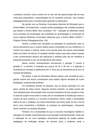 o professor convida o aluno a entrar em um site, ele não apenas lança mão da nova
mídia para potencializar a aprendizagem de um conteúdo curricular, mas contribui
pedagogicamente para a inclusão desse aprendiz na cibercultura.
De acordo com as Diretrizes Curriculares Nacional de Educação para o
Ensino Médio: Concretamente, o projeto político-pedagógico das unidades escolares
que ofertam o Ensino Médio deve considerar: VIII – utilização de diferentes mídias
como processo de dinamização dos ambientes de aprendizagem e construção de
novos saberes (Diretrizes Curriculares Nacionais para o Ensino Médio 4/5/2011 -
Projetos Políticos Pedagógicos/Cap. VIII).
Quanto a análise dos resultados da aplicação do questionário para os
alunos percebemos que a maioria destes possui computador em sua residência e a
maioria com acesso a internet. Assim como grande parte dos alunos entrevistados
fazem uso diário da internet. O resultado também indicou que todos sabem acessar
e tem conhecimentos básicos dos aplicativos e software para uso em trabalhos e
pesquisas escolares ou faz uso de aplicativos pelo celular.
Nesse cenário contemporâneo encontramos a geração Y quanto a
geração Z, a primeira é composta por jovens de 20 a 30 ano e a segunda é
constituída por crianças e adolescente até 17 anos que se devolveram junto com os
avanços tecnológicos.
Na escola, a sala de informática oferece acesso, pois constata-se que a
grande maioria dos alunos comparecem para realizar alguma atividade de cunho
pedagógico, proposta pelo professor.
Foi constatado através da pesquisa, que os alunos participam de uma
gama variada de redes sociais. Segundo estudos recentes, as redes sociais são
mais utilizadas para comunicação entre os jovens brasileiros do que o próprio e-mail.
A cada dia surgem novas redes e outras vão se consolidando à medida que cresce o
número de seus usuários e o conceito se dissemina. Assim, existe a necessidade
efetiva de que o professor use estas ferramentas que fazem parte do dia a dia do
aluno como beneficiário e facilitador no processo de aprendizagem, merecendo
serem incluídas no processo educativo.
Portanto, há a necessidade de que os recursos tecnológicos facilitem a
passagem do modelo mecanicista para uma educação sociointeracionista, ainda que
a realização de um novo paradigma educacional dependa do projeto político-
pedagógico da instituição escolar, da maneira como o professor sente a
 