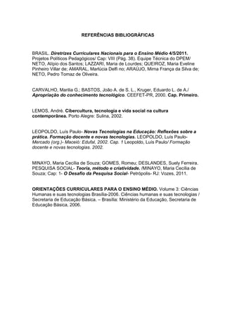 REFERÊNCIAS BIBLIOGRÁFICAS
BRASIL. Diretrizes Curriculares Nacionais para o Ensino Médio 4/5/2011.
Projetos Políticos Pedagógicos/ Cap: VIII (Pág. 38). Equipe Técnica do DPEM/
NETO, Alípio dos Santos; LAZZARI, Maria de Lourdes; QUEIROZ, Maria Eveline
Pinheiro Villar de; AMARAL, Marlúcia Delfi no; ARAÚJO, Mirna França da Silva de;
NETO, Pedro Tomaz de Oliveira.
CARVALHO, Marilia G.; BASTOS, João A. de S. L., Kruger, Eduardo L. de A./
Apropriação do conhecimento tecnológico. CEEFET-PR, 2000. Cap. Primeiro.
LEMOS, André. Cibercultura, tecnologia e vida social na cultura
contemporânea. Porto Alegre: Sulina, 2002.
LEOPOLDO, Luís Paulo- Novas Tecnologias na Educação: Reflexões sobre a
prática. Formação docente e novas tecnologias. LEOPOLDO, Luís Paulo-
Mercado (org.)- Maceió: Edufal, 2002. Cap. 1 Leopoldo, Luís Paulo/ Formação
docente e novas tecnologias. 2002.
MINAYO, Maria Cecília de Souza; GOMES, Romeu; DESLANDES, Suely Ferreira.
PESQUISA SOCIAL- Teoria, método e criatividade. /MINAYO, Maria Cecília de
Souza; Cap: 1- O Desafio da Pesquisa Social- Petrópolis- RJ: Vozes, 2011.
ORIENTAÇÕES CURRICULARES PARA O ENSINO MÉDIO. Volume 3: Ciências
Humanas e suas tecnologias Brasília-2006. Ciências humanas e suas tecnologias /
Secretaria de Educação Básica. – Brasília: Ministério da Educação, Secretaria de
Educação Básica, 2006.
 