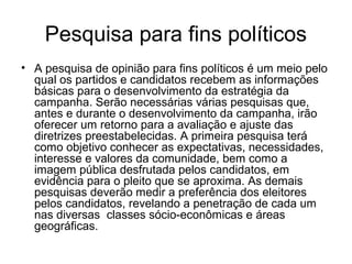 Pesquisa para fins políticos
• A pesquisa de opinião para fins políticos é um meio pelo
  qual os partidos e candidatos recebem as informações
  básicas para o desenvolvimento da estratégia da
  campanha. Serão necessárias várias pesquisas que,
  antes e durante o desenvolvimento da campanha, irão
  oferecer um retorno para a avaliação e ajuste das
  diretrizes preestabelecidas. A primeira pesquisa terá
  como objetivo conhecer as expectativas, necessidades,
  interesse e valores da comunidade, bem como a
  imagem pública desfrutada pelos candidatos, em
  evidência para o pleito que se aproxima. As demais
  pesquisas deverão medir a preferência dos eleitores
  pelos candidatos, revelando a penetração de cada um
  nas diversas classes sócio-econômicas e áreas
  geográficas.
 