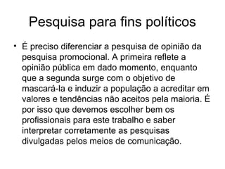Pesquisa para fins políticos
• É preciso diferenciar a pesquisa de opinião da
  pesquisa promocional. A primeira reflete a
  opinião pública em dado momento, enquanto
  que a segunda surge com o objetivo de
  mascará-la e induzir a população a acreditar em
  valores e tendências não aceitos pela maioria. É
  por isso que devemos escolher bem os
  profissionais para este trabalho e saber
  interpretar corretamente as pesquisas
  divulgadas pelos meios de comunicação.
 