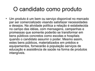 O candidato como produto
• Um produto é um bem ou serviço disponível no mercado
  par ser comercializado visando satisfazer necessidades
  e desejos. Na atividade política a relação é estabelecida
  no campo das idéias, com mensagens, campanhas e
  promessas que somente poderão se transformar em
  bens públicos concretos como escolas e hospitais
  quando o candidato assumir o poder. Mesmo assim,
  estes bens públicos, materializados em prédios e
  equipamentos, fornecerão à população serviços de
  educação e assistência de saúde na forma de produtos
  intangíveis.
 