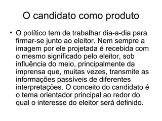 O candidato como produto
• O político tem de trabalhar dia-a-dia para
  firmar-se junto ao eleitor. Nem sempre a
  imagem por ele projetada é recebida com
  o mesmo significado pelo eleitor, sob
  influência do meio, principalmente da
  imprensa que, muitas vezes, transmite as
  informações passíveis de diferentes
  interpretações. O conceito do candidato é
  o tema orientador principal ao redor do
  qual o interesse do eleitor será definido.
 