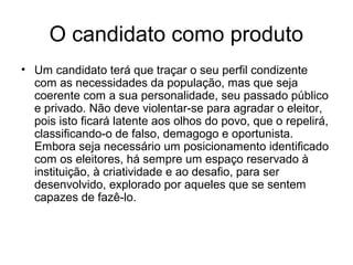 O candidato como produto
• Um candidato terá que traçar o seu perfil condizente
  com as necessidades da população, mas que seja
  coerente com a sua personalidade, seu passado público
  e privado. Não deve violentar-se para agradar o eleitor,
  pois isto ficará latente aos olhos do povo, que o repelirá,
  classificando-o de falso, demagogo e oportunista.
  Embora seja necessário um posicionamento identificado
  com os eleitores, há sempre um espaço reservado à
  instituição, à criatividade e ao desafio, para ser
  desenvolvido, explorado por aqueles que se sentem
  capazes de fazê-lo.
 