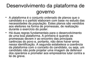 Desenvolvimento da plataforma de
           governo
• A plataforma é o conjunto ordenado de planos que o
  candidato e o partido elaboram com base no estudo das
  necessidades da população. Estes planos são vendidos
  aos eleitores na forma de promessas, de realização
  durante o exercício do poder.
• Há duas regras fundamentais para o desenvolvimento
  de uma boa plataforma. A primeira é quando as
  promessas devem ir ao encontro das principais
  carências do povo e, portanto, não deve haver erros
  nessa identificação. A segunda estabelece a coerência
  da plataforma com o conceito do candidato, ou seja, um
  candidato não pode projetar uma imagem de defensor
  dos operários e prometer aos empresários lutar contra a
  lei de greve.
 