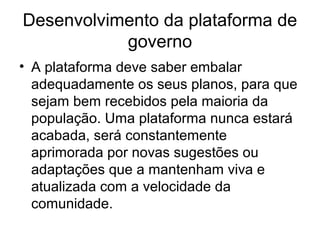 Desenvolvimento da plataforma de
           governo
• A plataforma deve saber embalar
  adequadamente os seus planos, para que
  sejam bem recebidos pela maioria da
  população. Uma plataforma nunca estará
  acabada, será constantemente
  aprimorada por novas sugestões ou
  adaptações que a mantenham viva e
  atualizada com a velocidade da
  comunidade.
 