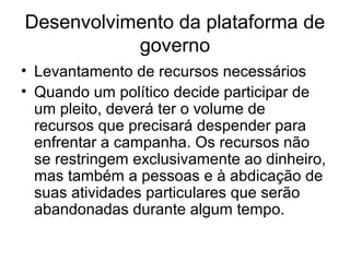 Desenvolvimento da plataforma de
           governo
• Levantamento de recursos necessários
• Quando um político decide participar de
  um pleito, deverá ter o volume de
  recursos que precisará despender para
  enfrentar a campanha. Os recursos não
  se restringem exclusivamente ao dinheiro,
  mas também a pessoas e à abdicação de
  suas atividades particulares que serão
  abandonadas durante algum tempo.
 