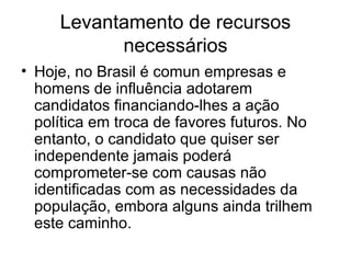 Levantamento de recursos
           necessários
• Hoje, no Brasil é comun empresas e
  homens de influência adotarem
  candidatos financiando-lhes a ação
  política em troca de favores futuros. No
  entanto, o candidato que quiser ser
  independente jamais poderá
  comprometer-se com causas não
  identificadas com as necessidades da
  população, embora alguns ainda trilhem
  este caminho.
 