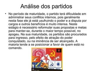 Análise dos partidos
• No período de maturidade, o partido terá dificuldade em
  administrar seus conflitos internos, pois geralmente
  nesta fase ele já está usufruindo o poder e a disputa por
  cargos e outros benefícios é muito intensa. Neste
  estágio é necessário reformular suas propostas e metas
  para manter-se, durante o maior tempo possível, no
  apogeu. Na sua maturidade, os partidos são procurados
  para ingresso, pelo efeito de atração do poder
  conquistado, ou na iminência de ser alcançado. A
  maioria tende a se posicionar a favor de quem está no
  comando.
 