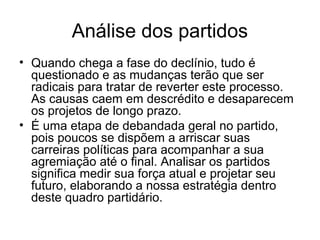 Análise dos partidos
• Quando chega a fase do declínio, tudo é
  questionado e as mudanças terão que ser
  radicais para tratar de reverter este processo.
  As causas caem em descrédito e desaparecem
  os projetos de longo prazo.
• É uma etapa de debandada geral no partido,
  pois poucos se dispõem a arriscar suas
  carreiras políticas para acompanhar a sua
  agremiação até o final. Analisar os partidos
  significa medir sua força atual e projetar seu
  futuro, elaborando a nossa estratégia dentro
  deste quadro partidário.
 