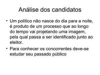 Análise dos candidatos
• Um político não nasce do dia para a noite,
  é produto de um processo que ao longo
  do tempo vai projetando uma imagem,
  pela qual passa a ser identificado junto ao
  eleitor.
• Para conhecer os concorrentes deve-se
  estudar seu passado público
 