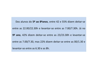 Dos alunos do 5º ao 8ºanos, entre 42 e 55% dizem deitar-se
entre as 22.00/22.30h e levantar-se entre as 7.00/7.30h. Já no
9º ano, 42% dizem deitar-se entre as 23/23.30h e levantar-se
entre as 7.00/7.30, mas 22% dizem deitar-se entre as 00/1.30 e
levantar-se entre as 6.30 e as 8h.
 