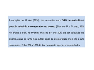 À exceção do 5º ano (30%), nos restantes anos 50% ou mais dizem
possuir televisão e computador no quarto (50% no 6º e 7º ano, 59%
no 8ºano e 56% no 9ºano); mas no 5º ano 30% diz ter televisão no
quarto, a que se junta nos outros anos de escolaridade mais 7% a 17%
dos alunos. Entre 5% a 13% diz ter no quarto apenas o computador.
 