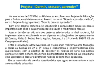 No ano letivo de 2013/14, as Bibliotecas escolares e o Projeto de Educação
para a Saúde, candidataram-se ao Projeto nacional “Dormir + para ler melhor”,
com o Projeto do agrupamento “Dormir, crescer, aprender”.
Com este projeto pretendia-se sensibilizar a comunidade educativa para a
importância do sono e suas implicações na saúde e rendimento escolar.
Apesar de não ter sido um dos projetos selecionados a nível nacional, foi
implementado na escola-sede e em algumas escolas/jardins do agrupamento
(JI Campo, Alvito S. Pedro, Roriz, Aguiar, Panque, JI e 1º ciclo da EBSVT, EB de
Carapeços e Alheira).
Entre as atividades desenvolvidas, na escola-sede realizamos uma formação
a todas as turmas do 2º e 3º ciclos e elaboramos e implementamos dois
questionários, com o objetivo de perceber os hábitos de sono dos nossos
alunos e se estes tinham consciência da importância do sono na sua vida diária
e no seu sucesso escolar e promover hábitos de sono mais saudáveis.
São os resultados de um dos questionários que agora se apresentam a toda
a comunidade educativa.
 