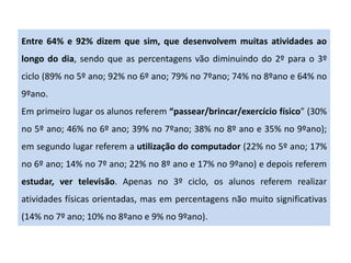 Entre 64% e 92% dizem que sim, que desenvolvem muitas atividades ao
longo do dia, sendo que as percentagens vão diminuindo do 2º para o 3º
ciclo (89% no 5º ano; 92% no 6º ano; 79% no 7ºano; 74% no 8ºano e 64% no
9ºano.
Em primeiro lugar os alunos referem “passear/brincar/exercício físico” (30%
no 5º ano; 46% no 6º ano; 39% no 7ºano; 38% no 8º ano e 35% no 9ºano);
em segundo lugar referem a utilização do computador (22% no 5º ano; 17%
no 6º ano; 14% no 7º ano; 22% no 8º ano e 17% no 9ºano) e depois referem
estudar, ver televisão. Apenas no 3º ciclo, os alunos referem realizar
atividades físicas orientadas, mas em percentagens não muito significativas
(14% no 7º ano; 10% no 8ºano e 9% no 9ºano).
 