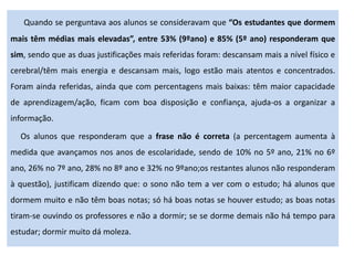 Quando se perguntava aos alunos se consideravam que “Os estudantes que dormem
mais têm médias mais elevadas”, entre 53% (9ºano) e 85% (5º ano) responderam que
sim, sendo que as duas justificações mais referidas foram: descansam mais a nível físico e
cerebral/têm mais energia e descansam mais, logo estão mais atentos e concentrados.
Foram ainda referidas, ainda que com percentagens mais baixas: têm maior capacidade
de aprendizagem/ação, ficam com boa disposição e confiança, ajuda-os a organizar a
informação.
Os alunos que responderam que a frase não é correta (a percentagem aumenta à
medida que avançamos nos anos de escolaridade, sendo de 10% no 5º ano, 21% no 6º
ano, 26% no 7º ano, 28% no 8º ano e 32% no 9ºano;os restantes alunos não responderam
à questão), justificam dizendo que: o sono não tem a ver com o estudo; há alunos que
dormem muito e não têm boas notas; só há boas notas se houver estudo; as boas notas
tiram-se ouvindo os professores e não a dormir; se se dorme demais não há tempo para
estudar; dormir muito dá moleza.
 