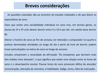 Breves considerações
As questões colocadas vão ao encontro de estudos realizados e do que dizem os
especialistas do sono.
Claro que existe uma variabilidade individual no sono mas, em termos gerais, os
alunos do 2º e 3º ciclo devem dormir entre 9 a 10 h por dia. Um adulto deve dormir
8h.
Alterar o horário de sono ao fim de semana, ter televisão e computador no quarto e
praticar demasiadas atividades ao longo do dia e perto da hora de dormir, podem
trazer perturbações na rotina de sono ao longo da semana.
Estudos comprovam a veracidade da afirmação “Os estudantes que dormem mais
têm médias mais elevadas”, o que significa que existe uma relação entre as horas de
sono e o desempenho escolar. Poucas horas de sono provocam défice de atenção/
concentração, alteração de memória, irritabilidade, fadiga, stress, falta de motivação.
 