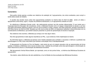 Análise dos Relatórios da IGE
Isaura Carvalho
AVE Elias Garcia


Comentário:

    Esta grelha retrata apenas a análise aos relatórios de avaliação de 3 agrupamentos, dos vários analisados, para cumprir a
tarefa desta sessão de trabalho.

   A escolha das escolas recaiu sobre dois agrupamentos avaliados na mesma data em Abril de 2008, sendo um deles o
agrupamento onde exerço, agora, funções de professora bibliotecária, e um agrupamento avaliado em 2007.

    As referências à Biblioteca Escolar ainda são relativamente pontuais nas três escolas referenciadas. O que revela que a
Inspecção-Geral de Educação não considerava, ainda, a Biblioteca Escolar como um espaço indispensável na escola e, por isso
não pedia informações relativas à mesma, uma vez que se limitava a visitar o espaço, sem fazer perguntas, situação vivenciada no
AVE Elias Garcia, em Abril de 2008. Situação que não ocorria antes de 2006, os inspectores realizavam várias entrevistas com os
coordenadores da Biblioteca, que também estavam presentes no painel de apresentação da escola à inspecção.

    Nos relatórios mais recentes, a Biblioteca já começa a ter mais algum relevo.

    Nos três agrupamentos é dado alguma importância ao PNL, o que evidencia a forte implantação do mesmo.

   No AVE Elias Garcia, a Biblioteca já aparece como medida adoptada para combater o insucesso e melhorar a qualidade das
aprendizagens e o PNL como instrumento que fomenta a articulação intra e interdepartamental.

    O Agrupamento de Escolas do Pico de Regalos está ciente de que um projecto educativo não se operacionaliza de forma
isolada, e mobilizou a Biblioteca como recurso e indica como medidas de promoção activa das aprendizagens a dinamização do
Plano Nacional da Leitura e a dinamização das Bibliotecas Escolares.

    No Agrupamento Vertical Afonso Betote já é apontada, como um dos pontos fortes, a dinâmica das Bibliotecas Escolares do
agrupamento.

    No entanto, estas referências não são satisfatórias, à luz do Modelo de Auto-avaliação das Bibliotecas Escolares.



                                                                                                                              5
 