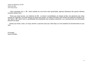 Análise dos Relatórios da IGE
Isaura Carvalho
AVE Elias Garcia


    Seria importante que a BE fosse avaliada de uma forma mais aprofundada, algumas bibliotecas são apenas referidas
enquanto espaço físico.

   Penso que estas lacunas, nos relatórios da IGE, se devem à sensibilidade, em relação às Bes, dos elementos das várias
equipas de inspecção, que pode divergir de equipa para equipa, ao próprio formulário para recolha de evidências adoptado que
não refere a BE, assim como à sensibilidade dos presidentes dos conselhos executivos e ao reconhecimento da comunidade
educativa em geral.

   Parece que temos, ainda, um longo caminho a percorrer para que a BE atinja um nível aceitável de reconhecimento do seu
valor.




A Formada
Isaura Carvalho




                                                                                                                          6
 