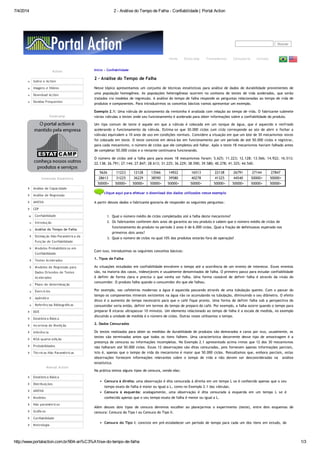 7/4/2014 2 - Análise do Tempo de Falha - Confiabilidade | Portal Action
http://www.portalaction.com.br/904-an%C3%A1lise-do-tempo-de-falha 1/3
Buscar
Home Estatcamp Treinamentos Consultoria Contato
Início » Confiabilidade
2 - Análise do Tempo de Falha
Nesse tópico apresentamos um conjunto de técnicas estatísticas para análise de dados de durabilidade provenientes de
uma população homogênea. As populações heterogêneas ocorrem no contexto de testes de vida acelerados, que serão
tratados via modelos de regressão. A análise do tempo de falha responde as perguntas relacionadas ao tempo de vida de
produtos e componentes. Para introduzirmos os conceitos básicos vamos apresentar um exemplo.
Exemplo 2.1: Uma válvula de acionamento da ventoinha é avaliada com relação ao tempo de vida. O fabricante submete
várias válvulas a testes onde seu funcionamento é acelerado para obter informações sobre a confiabilidade do produto.
Um tipo comum de teste é aquele em que a válvula é colocada em um tanque de água, que é aquecido e resfriado
acelerando o funcionamento da válvula. Estima-se que 30.000 ciclos (um ciclo corresponde ao ato de abrir e fechar a
válvula) equivalem a 10 anos de uso em condições normais. Considere a situação em que um lote de 30 mecanismos novos
foi colocado em teste. O teste consiste em deixá-los em funcionamento por um período de até 50.000 ciclos e registrar,
para cada mecanismo, o número de ciclos que ele completou até falhar. Após o teste 18 mecanismos haviam falhado antes
de completar 50.000 ciclos e o restante continuava funcionando.
O número de ciclos até a falha para para esses 18 mecanismos foram: 5.625; 11.223; 12.128; 13.566; 14.922; 16.513;
22.138; 26.791; 27.144; 27.847; 28.613; 31.225; 36.229; 38.590; 39.580; 40.278; 41.325; 44.540.
5626 11223 12128 13566 14922 16513 22138 26791 27144 27847
28613 31225 36229 38590 39580 40278 41325 44540 50000+ 50000+
50000+ 50000+ 50000+ 50000+ 50000+ 50000+ 50000+ 50000+ 50000+ 50000+
clique aqui para efetuar o download dos dados utilizados nesse exemplo
A partir desses dados o fabricante gostaria de responder as seguintes perguntas:
1. Qual o número médio de ciclos completados até a falha deste mecanismo?
2. Os fabricantes conferem dois anos de garantia ao seu produto e sabem que o número médio de ciclos de
funcionamento do produto no período 2 anos é de 6.000 ciclos. Qual a fração de defeituosos esperada nos
primeiros dois anos?
3. Qual o número de ciclos no qual 10% dos produtos estarão fora de operação?
Com isso, introduzimos os seguintes conceitos básicos:
1. Tipos de Falha
As situações estudadas em confiabilidade envolvem o tempo até a ocorrência de um evento de interesse. Esses eventos
são, na maioria dos casos, indesejáveis e usualmente denominados de falha. O primeiro passo para estudar confiabilidade
é definir de forma clara e precisa o que venha ser falha. Uma forma razoável de definir falha é através da visão do
consumidor. O produto falha quando o consumidor diz que ele falhou.
Por exemplo, nas cafeteiras modernas a água é aquecida passando através de uma tubulação quente. Com o passar do
tempo os componentes minerais existentes na água vão se acumulando na tubulação, diminuindo o seu diâmetro. O efeito
disso é o aumento do tempo necessário para que o café fique pronto. Uma forma de definir falha sob a perspectiva do
consumidor seria então, definir em termos do tempo de preparo do café. Por exemplo, a falha ocorre quando o tempo para
preparar 8 xícaras ultrapassar 10 minutos. Um elemento relacionado ao tempo de falha é a escala de medida, no exemplo
discutido a unidade de medida é o número de ciclos. Outras vezes utilizamos o tempo.
2. Dados Censurados
Os testes realizados para obter as medidas de durabilidade de produtos são demorados e caros por isso, usualmente, os
testes são terminados antes que todos os itens falhem. Uma característica decorrente desse tipo de amostragem é a
presença de censuras ou informações incompletas. No Exemplo 2.1 apresentado acima vimos que 12 dos 30 mecanismos
não falharam até 50.000 ciclos. Essas 12 observações são ditas censuradas, pois fornecem apenas informações parciais,
isto é, apenas que o tempo de vida do mecanismo é maior que 50.000 ciclos. Ressaltamos que, embora parciais, estas
observações fornecem informações relevantes sobre o tempo de vida e não devem ser desconsideradas na análise
estatística.
Na prática temos alguns tipos de censura, sendo elas:
Censura à direita: uma observação é dita censurada à direita em um tempo L se é conhecido apenas que o seu
tempo exato de falha é maior ou igual a L, como no Exemplo 2.1 das válvulas.
Censura à esquerda: analogamente, uma observação é dita censurada à esquerda em um tempo L se é
conhecido apenas que o seu tempo exato de falha é menor ou igual a L.
Além desses dois tipos de censura devemos escolher ao planejarmos o experimento (teste), entre dois esquemas de
censura: Censura do Tipo I ou Censura do Tipo II.
Censura do Tipo I: consiste em pré-estabelecer um período de tempo para cada um dos itens em estudo, de
Action
Sobre o Action
Imagens e Vídeos
Download Action
Dúvidas Frequentes
Estatcamp
Conteúdo Estatístico
Análise de Capacidade
Análise de Regressão
ANOVA
CEP
Confiabilidade
Introdução
Análise do Tempo de Falha
Estimação Não-Paramétrica da
Função de Confiabilidade
Modelos Probabilísticos em
Confiabilidade
Testes Acelerados
Modelos de Regressão para
Dados Oriundos de Testes
Acelerados
Plano de determinação
Exercícios
Apêndice
Referências Bibliográficas
DOE
Estatística Básica
Incerteza de Medição
Inferência
MSA quarta edição
Probabilidades
Técnicas Não Paramétricas
Manual Action
Estatística Básica
Distribuições
ANOVA
Modelos
Não paramétricos
Gráficos
Confiabilidade
Metrologia
 