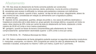 Afastamento
Art. 159. Nas áreas de afastamento de frente somente poderão ser construídos:
I - elementos descobertos, tais como piscinas, decks, jardineiras, muros de arrimo e divisórios;
II - escadarias para acesso à edificação ou rampas para pedestres e pessoas com deficiência;
III - construção em subsolo quando a face superior da laje de teto se situar, integralmente, abaixo da
cota mínima do lote, considerada em relação ao alinhamento com o logradouro público;
IV - central de gás;
V - depósito de lixo, passadiços, guaritas, abrigos de portão e, nos casos de edifícios destinados a
hospitais já construídos até a data desta Lei, grupo gerador de energia elétrica, ocupando em todos os
casos, área máxima de 20% (vinte por cento) da área do afastamento de frente, obedecido o limite
máximo de 25,00 m2 (vinte e cinco metros quadrados);
VI - garagens, quando as faixas de terreno compreendidas pelo afastamento de frente
comprovadamente apresentarem declividade superior a 25% (vinte e cinco por cento).
Lei nº 6.705-05-fls. 78 - Prefeitura Municipal de Vitória
Art. 160. Sobre o afastamento de frente obrigatório poderão avançar os seguintes elementos construtivos:
I - marquises, avançando, no máximo, 50% (cinqüenta por cento) do valor do afastamento; II - balcões,
varandas e sacadas, avançando no máximo 1,00m (um metro), a partir do 2° pavimento.
 